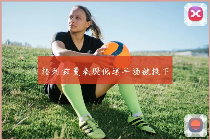 格列兹曼表现低迷半场被换下