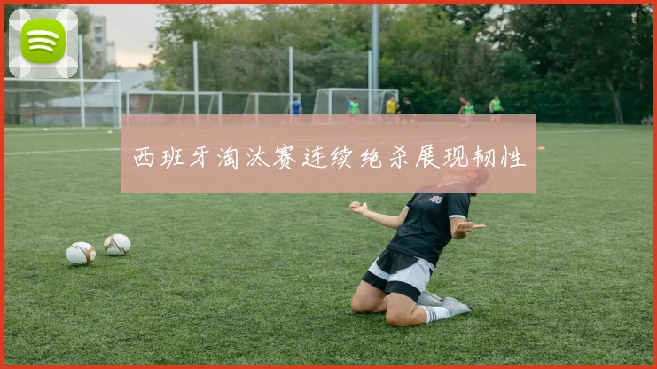 西班牙淘汰赛连续绝杀展现韧性